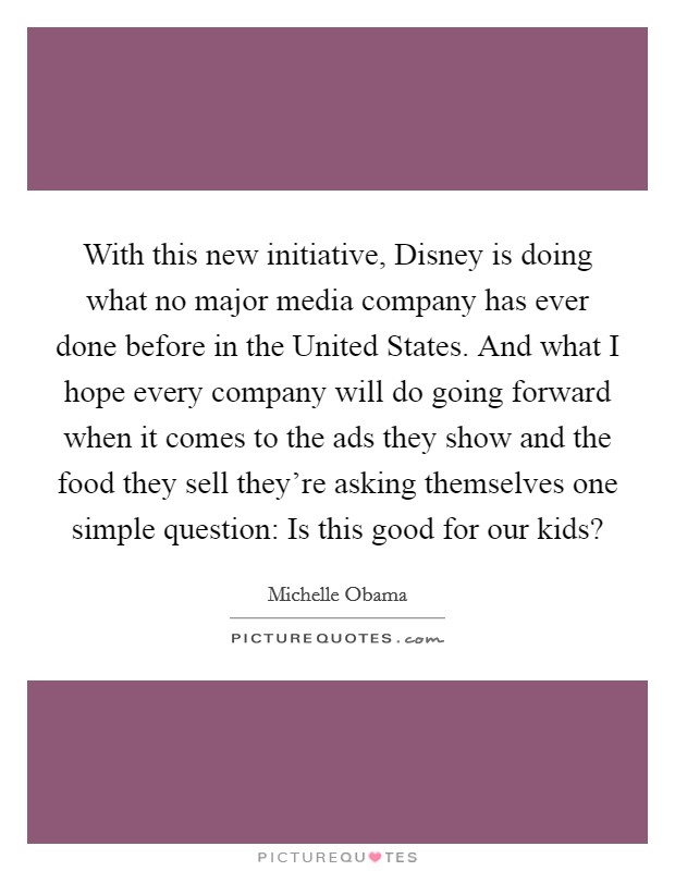 With this new initiative, Disney is doing what no major media company has ever done before in the United States. And what I hope every company will do going forward when it comes to the ads they show and the food they sell they're asking themselves one simple question: Is this good for our kids? Picture Quote #1