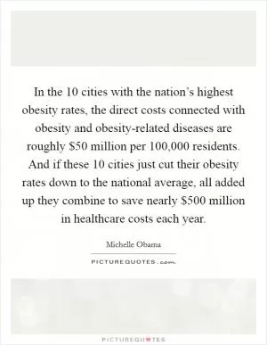 In the 10 cities with the nation’s highest obesity rates, the direct costs connected with obesity and obesity-related diseases are roughly $50 million per 100,000 residents. And if these 10 cities just cut their obesity rates down to the national average, all added up they combine to save nearly $500 million in healthcare costs each year Picture Quote #1