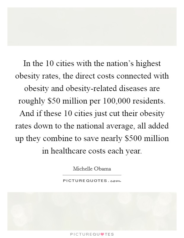 In the 10 cities with the nation's highest obesity rates, the direct costs connected with obesity and obesity-related diseases are roughly $50 million per 100,000 residents. And if these 10 cities just cut their obesity rates down to the national average, all added up they combine to save nearly $500 million in healthcare costs each year Picture Quote #1