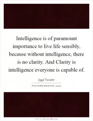 Intelligence is of paramount importance to live life sensibly, because without intelligence, there is no clarity. And Clarity is intelligence everyone is capable of Picture Quote #1