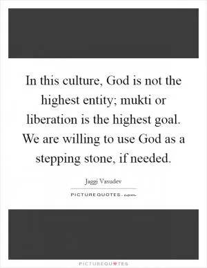In this culture, God is not the highest entity; mukti or liberation is the highest goal. We are willing to use God as a stepping stone, if needed Picture Quote #1