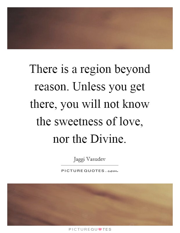 There is a region beyond reason. Unless you get there, you will not know the sweetness of love, nor the Divine Picture Quote #1