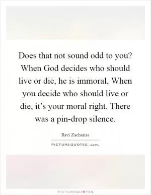 Does that not sound odd to you? When God decides who should live or die, he is immoral, When you decide who should live or die, it’s your moral right. There was a pin-drop silence Picture Quote #1