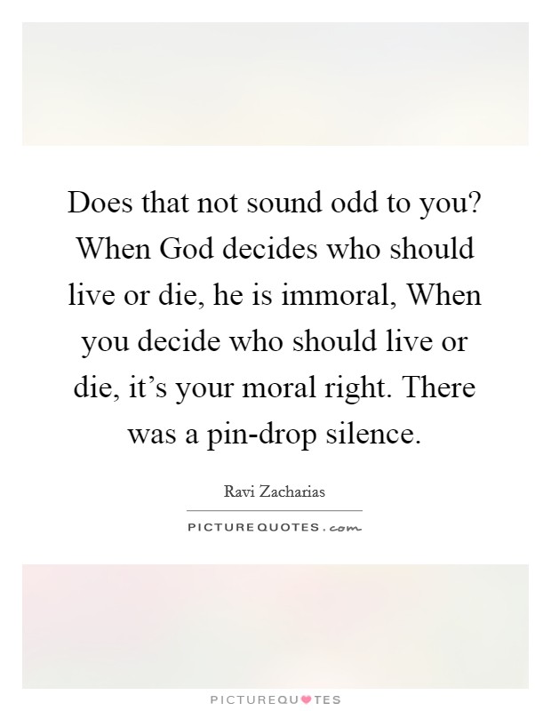 Does that not sound odd to you? When God decides who should live or die, he is immoral, When you decide who should live or die, it's your moral right. There was a pin-drop silence Picture Quote #1