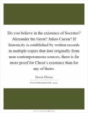 Do you believe in the existence of Socrates? Alexander the Great? Julius Caesar? If historicity is established by written records in multiple copies that date originally from near contemporaneous sources, there is far more proof for Christ’s existence than for any of theirs Picture Quote #1