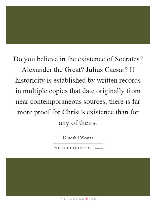 Do you believe in the existence of Socrates? Alexander the Great? Julius Caesar? If historicity is established by written records in multiple copies that date originally from near contemporaneous sources, there is far more proof for Christ's existence than for any of theirs Picture Quote #1