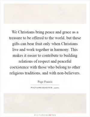 We Christians bring peace and grace as a treasure to be offered to the world, but these gifts can bear fruit only when Christians live and work together in harmony. This makes it easier to contribute to building relations of respect and peaceful coexistence with those who belong to other religious traditions, and with non-believers Picture Quote #1