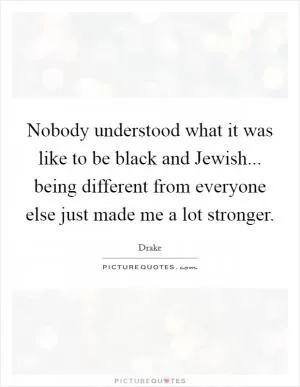Nobody understood what it was like to be black and Jewish... being different from everyone else just made me a lot stronger Picture Quote #1