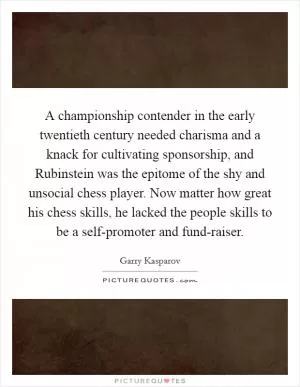 A championship contender in the early twentieth century needed charisma and a knack for cultivating sponsorship, and Rubinstein was the epitome of the shy and unsocial chess player. Now matter how great his chess skills, he lacked the people skills to be a self-promoter and fund-raiser Picture Quote #1