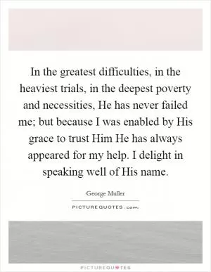 In the greatest difficulties, in the heaviest trials, in the deepest poverty and necessities, He has never failed me; but because I was enabled by His grace to trust Him He has always appeared for my help. I delight in speaking well of His name Picture Quote #1