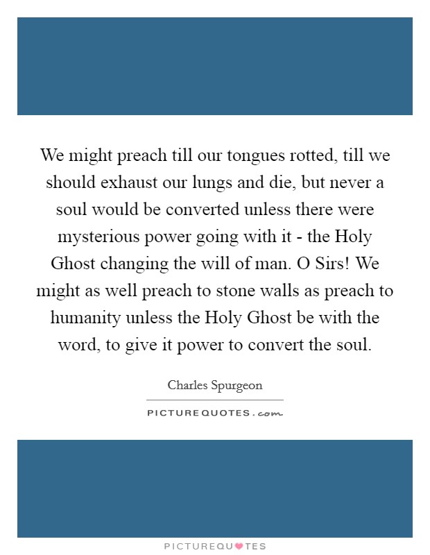 We might preach till our tongues rotted, till we should exhaust our lungs and die, but never a soul would be converted unless there were mysterious power going with it - the Holy Ghost changing the will of man. O Sirs! We might as well preach to stone walls as preach to humanity unless the Holy Ghost be with the word, to give it power to convert the soul Picture Quote #1