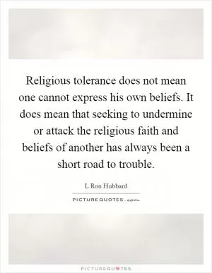 Religious tolerance does not mean one cannot express his own beliefs. It does mean that seeking to undermine or attack the religious faith and beliefs of another has always been a short road to trouble Picture Quote #1