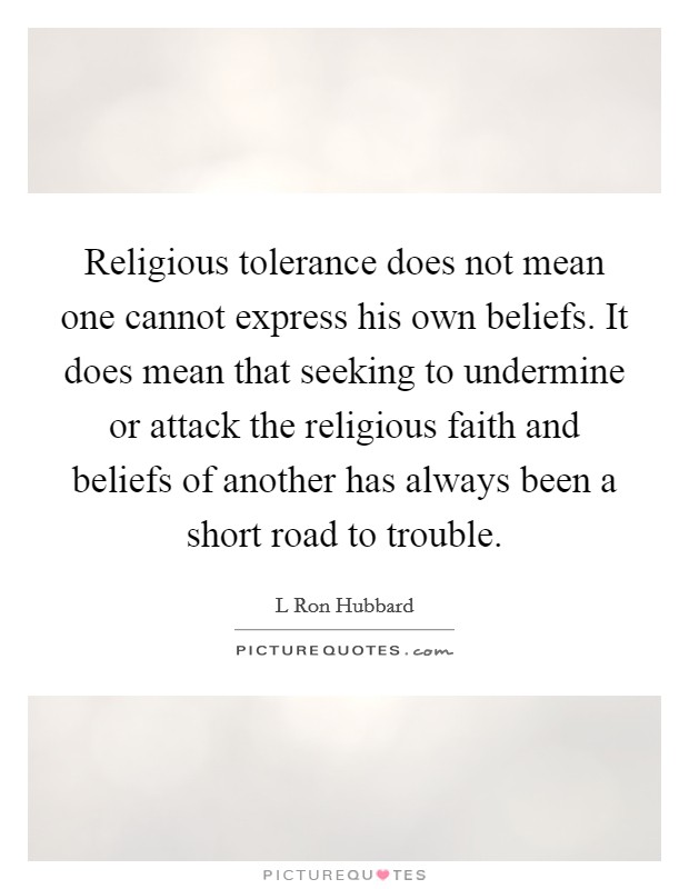 Religious tolerance does not mean one cannot express his own beliefs. It does mean that seeking to undermine or attack the religious faith and beliefs of another has always been a short road to trouble Picture Quote #1