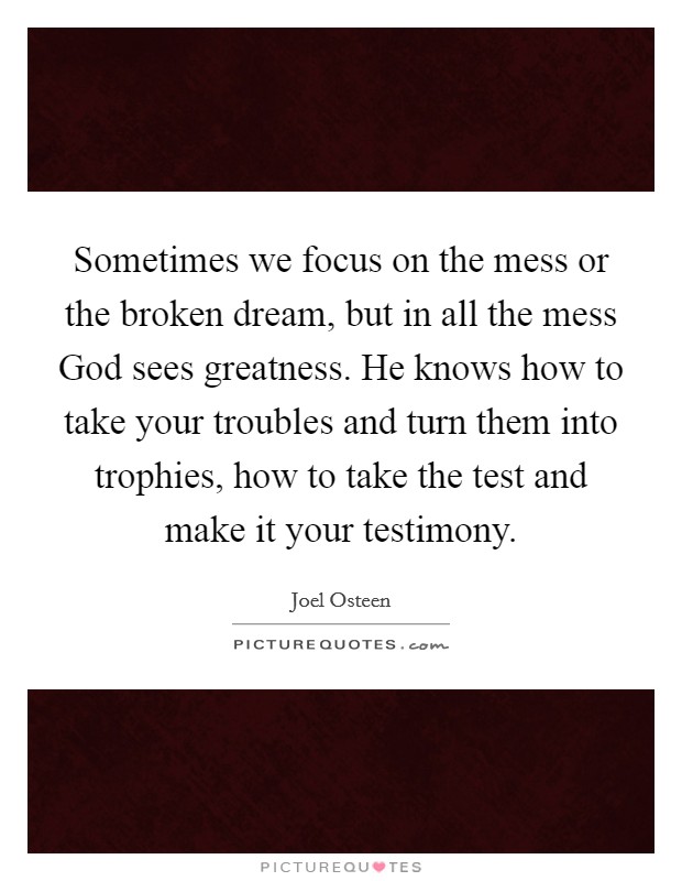 Sometimes we focus on the mess or the broken dream, but in all the mess God sees greatness. He knows how to take your troubles and turn them into trophies, how to take the test and make it your testimony Picture Quote #1