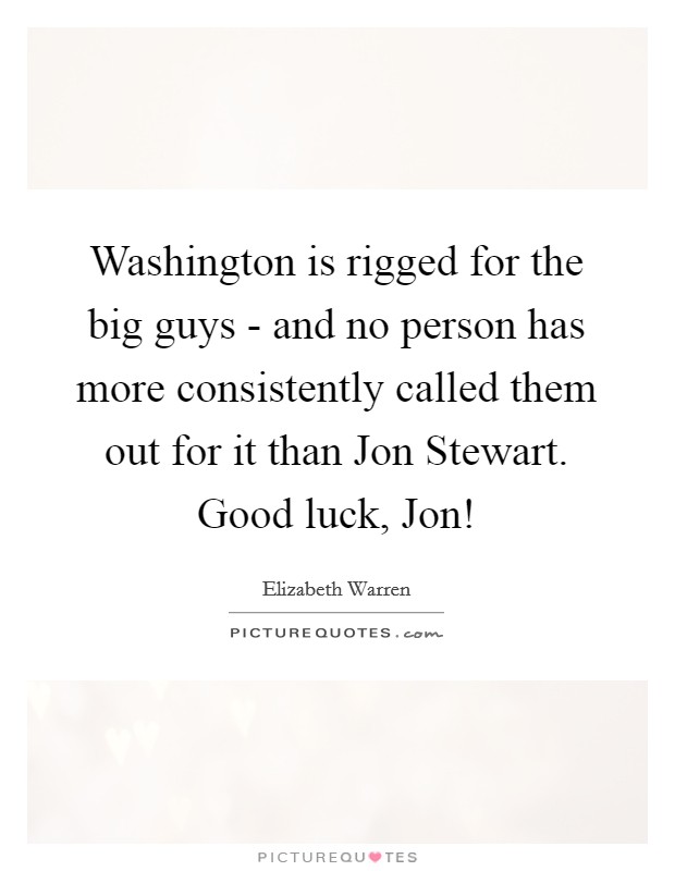 Washington is rigged for the big guys - and no person has more consistently called them out for it than Jon Stewart. Good luck, Jon! Picture Quote #1