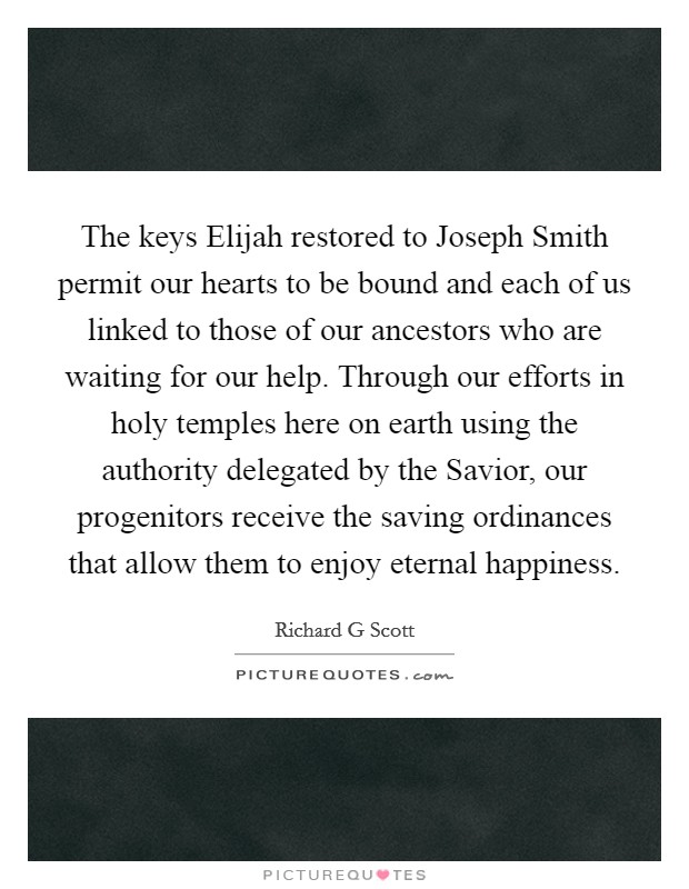 The keys Elijah restored to Joseph Smith permit our hearts to be bound and each of us linked to those of our ancestors who are waiting for our help. Through our efforts in holy temples here on earth using the authority delegated by the Savior, our progenitors receive the saving ordinances that allow them to enjoy eternal happiness Picture Quote #1