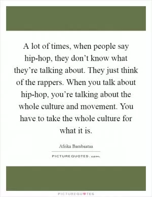 A lot of times, when people say hip-hop, they don’t know what they’re talking about. They just think of the rappers. When you talk about hip-hop, you’re talking about the whole culture and movement. You have to take the whole culture for what it is Picture Quote #1