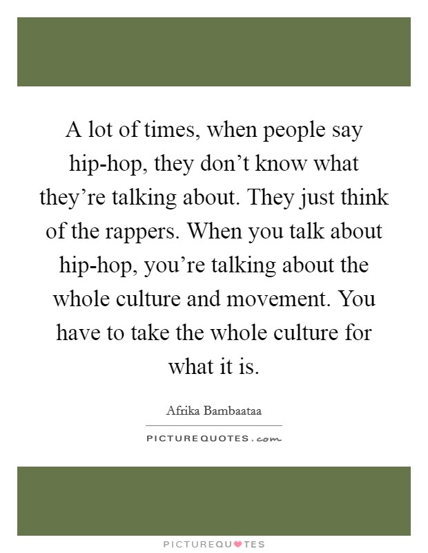 A lot of times, when people say hip-hop, they don't know what they're talking about. They just think of the rappers. When you talk about hip-hop, you're talking about the whole culture and movement. You have to take the whole culture for what it is Picture Quote #1