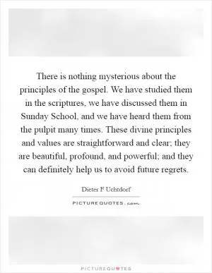 There is nothing mysterious about the principles of the gospel. We have studied them in the scriptures, we have discussed them in Sunday School, and we have heard them from the pulpit many times. These divine principles and values are straightforward and clear; they are beautiful, profound, and powerful; and they can definitely help us to avoid future regrets Picture Quote #1