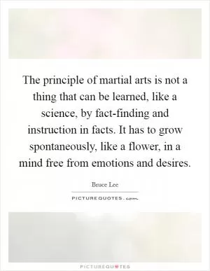The principle of martial arts is not a thing that can be learned, like a science, by fact-finding and instruction in facts. It has to grow spontaneously, like a flower, in a mind free from emotions and desires Picture Quote #1