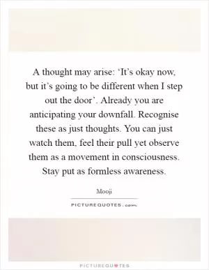 A thought may arise: ‘It’s okay now, but it’s going to be different when I step out the door’. Already you are anticipating your downfall. Recognise these as just thoughts. You can just watch them, feel their pull yet observe them as a movement in consciousness. Stay put as formless awareness Picture Quote #1