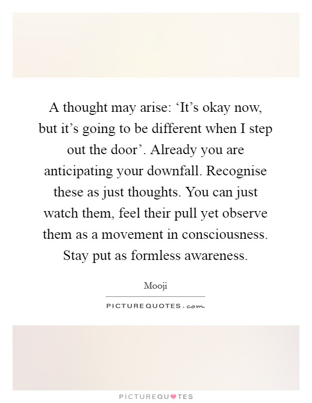 A thought may arise: ‘It's okay now, but it's going to be different when I step out the door'. Already you are anticipating your downfall. Recognise these as just thoughts. You can just watch them, feel their pull yet observe them as a movement in consciousness. Stay put as formless awareness Picture Quote #1