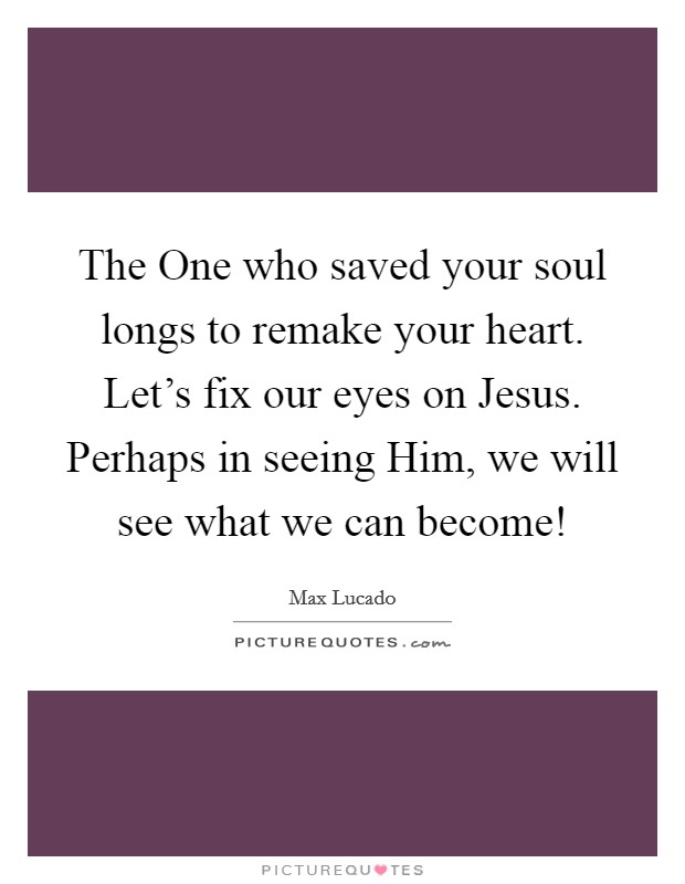 The One who saved your soul longs to remake your heart. Let's fix our eyes on Jesus. Perhaps in seeing Him, we will see what we can become! Picture Quote #1