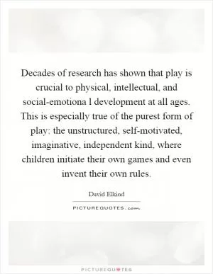 Decades of research has shown that play is crucial to physical, intellectual, and social-emotiona l development at all ages. This is especially true of the purest form of play: the unstructured, self-motivated, imaginative, independent kind, where children initiate their own games and even invent their own rules Picture Quote #1