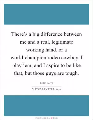 There’s a big difference between me and a real, legitimate working hand, or a world-champion rodeo cowboy. I play ‘em, and I aspire to be like that, but those guys are tough Picture Quote #1