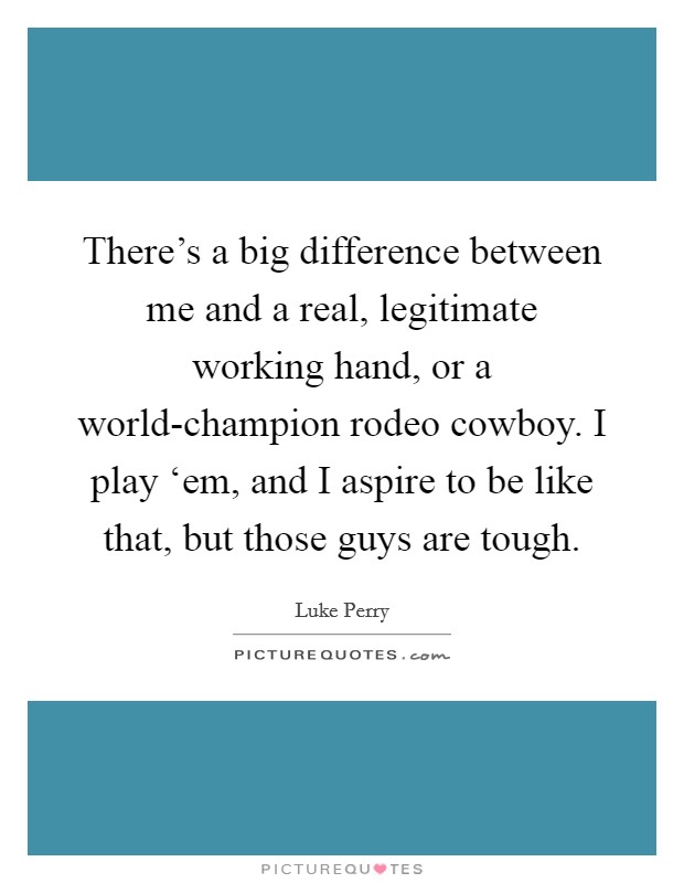 There's a big difference between me and a real, legitimate working hand, or a world-champion rodeo cowboy. I play ‘em, and I aspire to be like that, but those guys are tough Picture Quote #1