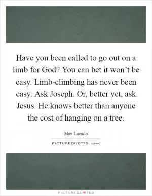 Have you been called to go out on a limb for God? You can bet it won’t be easy. Limb-climbing has never been easy. Ask Joseph. Or, better yet, ask Jesus. He knows better than anyone the cost of hanging on a tree Picture Quote #1