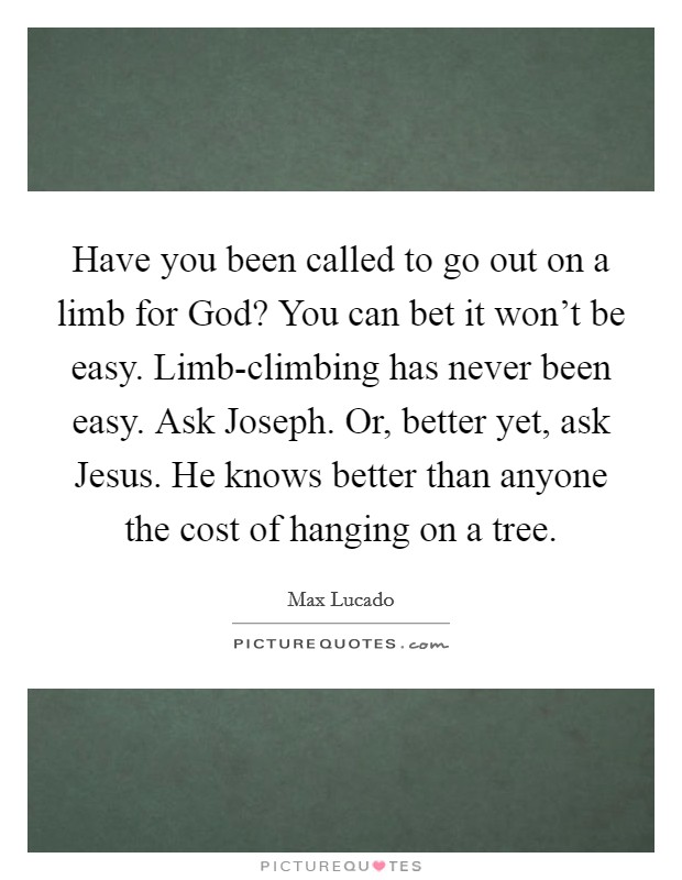 Have you been called to go out on a limb for God? You can bet it won't be easy. Limb-climbing has never been easy. Ask Joseph. Or, better yet, ask Jesus. He knows better than anyone the cost of hanging on a tree Picture Quote #1