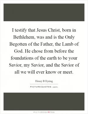I testify that Jesus Christ, born in Bethlehem, was and is the Only Begotten of the Father, the Lamb of God. He chose from before the foundations of the earth to be your Savior, my Savior, and the Savior of all we will ever know or meet Picture Quote #1