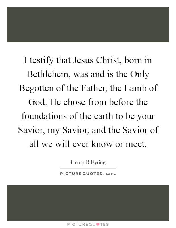 I testify that Jesus Christ, born in Bethlehem, was and is the Only Begotten of the Father, the Lamb of God. He chose from before the foundations of the earth to be your Savior, my Savior, and the Savior of all we will ever know or meet Picture Quote #1