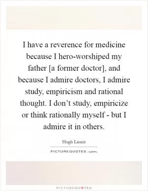 I have a reverence for medicine because I hero-worshiped my father [a former doctor], and because I admire doctors, I admire study, empiricism and rational thought. I don’t study, empiricize or think rationally myself - but I admire it in others Picture Quote #1