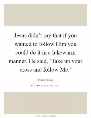 Jesus didn’t say that if you wanted to follow Him you could do it in a lukewarm manner. He said, ‘Take up your cross and follow Me.’ Picture Quote #1