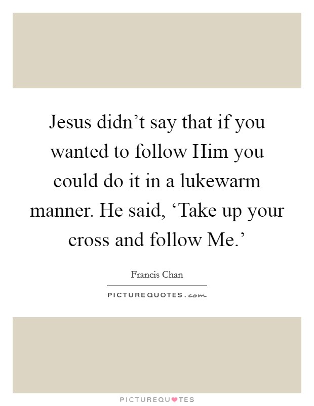 Jesus didn't say that if you wanted to follow Him you could do it in a lukewarm manner. He said, ‘Take up your cross and follow Me.' Picture Quote #1