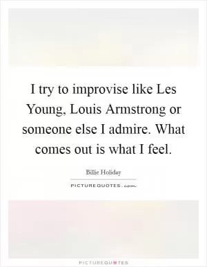 I try to improvise like Les Young, Louis Armstrong or someone else I admire. What comes out is what I feel Picture Quote #1