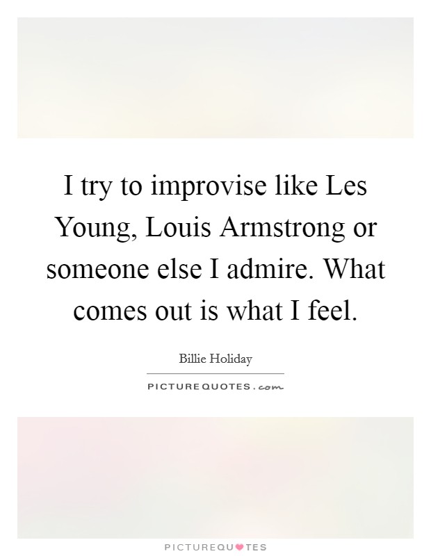 I try to improvise like Les Young, Louis Armstrong or someone else I admire. What comes out is what I feel Picture Quote #1