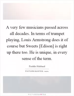 A very few musicians passed across all decades. In terms of trumpet playing, Louis Armstrong does it of course but Sweets [Edison] is right up there too. He is unique, in every sense of the term Picture Quote #1