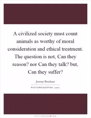 A civilized society must count animals as worthy of moral consideration and ethical treatment. The question is not, Can they reason? nor Can they talk? but, Can they suffer? Picture Quote #1