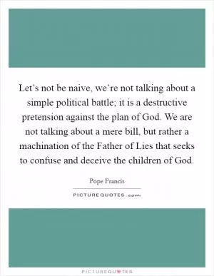 Let’s not be naive, we’re not talking about a simple political battle; it is a destructive pretension against the plan of God. We are not talking about a mere bill, but rather a machination of the Father of Lies that seeks to confuse and deceive the children of God Picture Quote #1