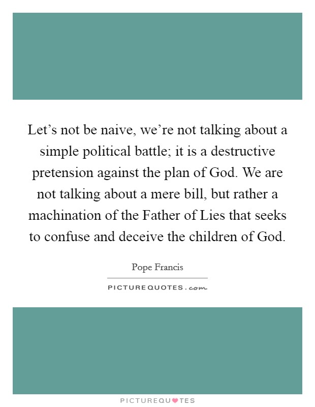 Let's not be naive, we're not talking about a simple political battle; it is a destructive pretension against the plan of God. We are not talking about a mere bill, but rather a machination of the Father of Lies that seeks to confuse and deceive the children of God Picture Quote #1