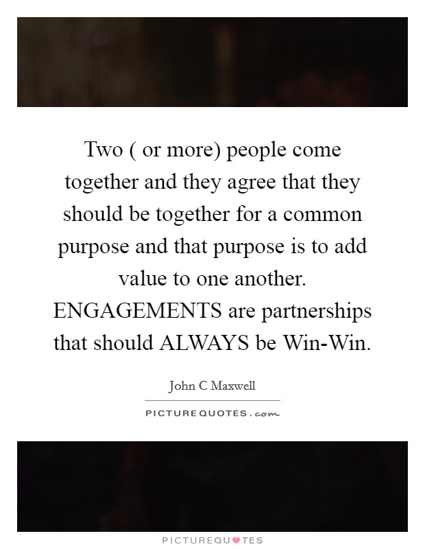 Two ( or more) people come together and they agree that they should be together for a common purpose and that purpose is to add value to one another. ENGAGEMENTS are partnerships that should ALWAYS be Win-Win Picture Quote #1