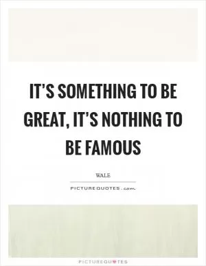 It’s something to be Great, It’s nothing to be Famous Picture Quote #1