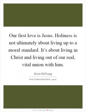Our first love is Jesus. Holiness is not ultimately about living up to a moral standard. It’s about living in Christ and living out of our real, vital union with him Picture Quote #1