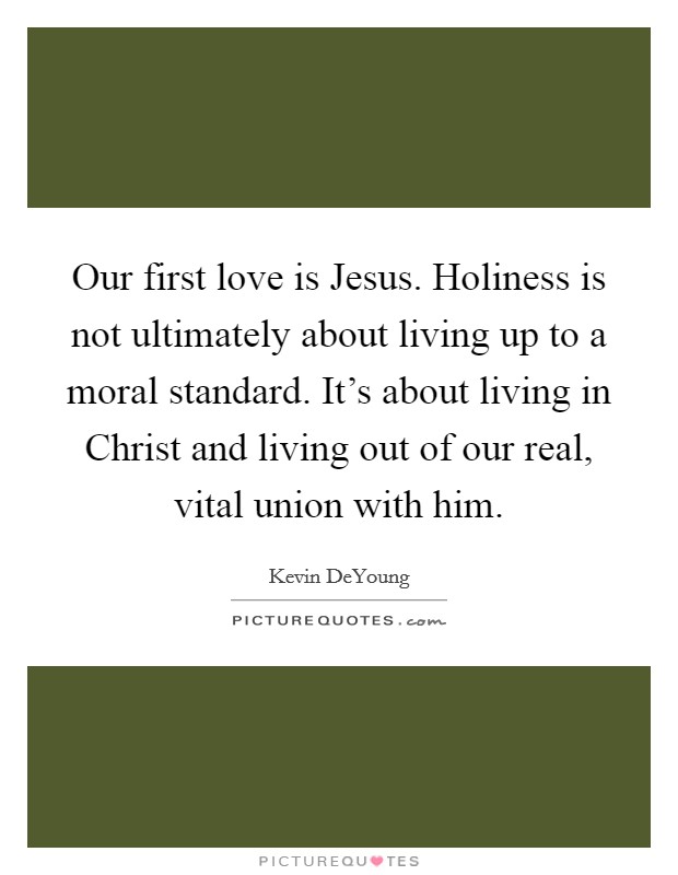 Our first love is Jesus. Holiness is not ultimately about living up to a moral standard. It's about living in Christ and living out of our real, vital union with him Picture Quote #1