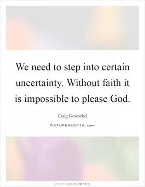 We need to step into certain uncertainty. Without faith it is impossible to please God Picture Quote #1