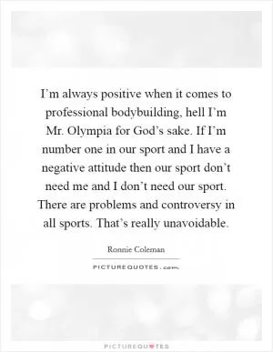 I’m always positive when it comes to professional bodybuilding, hell I’m Mr. Olympia for God’s sake. If I’m number one in our sport and I have a negative attitude then our sport don’t need me and I don’t need our sport. There are problems and controversy in all sports. That’s really unavoidable Picture Quote #1
