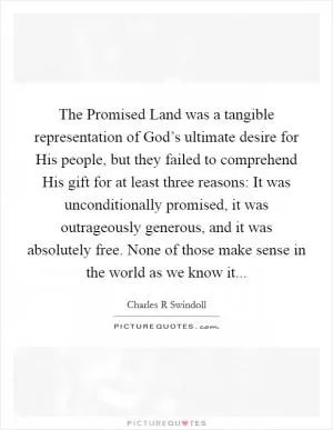 The Promised Land was a tangible representation of God’s ultimate desire for His people, but they failed to comprehend His gift for at least three reasons: It was unconditionally promised, it was outrageously generous, and it was absolutely free. None of those make sense in the world as we know it Picture Quote #1